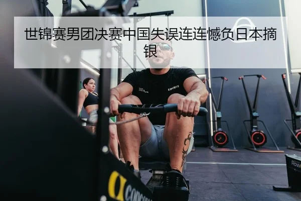 世锦赛男团决赛中国失误连连憾负日本摘银